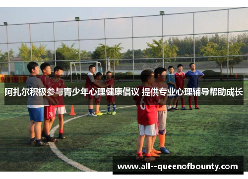 阿扎尔积极参与青少年心理健康倡议 提供专业心理辅导帮助成长 阿扎尔积极参与青少年心理健康倡议 提供专业心理辅导帮助成长