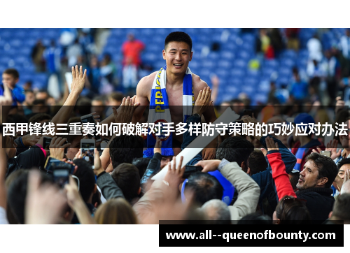 西甲锋线三重奏如何破解对手多样防守策略的巧妙应对办法